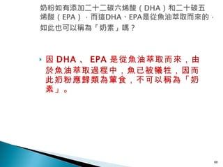 因 DHA 、 EPA 是從魚油萃取而來，由於魚油萃取過程中，魚已被犧牲，因而此奶粉應歸類為葷食，不可以稱為「奶素」。  