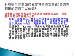 培養微生物的培養基若未添加任何動物性成分，則培 養出來產物可宣稱為全素。 例如，培養香菇、金針菇的培養基未添加動物性成分，該香菇、金針菇可稱為全素；培養靈芝的培養基如添加有牛肉汁，則屬於葷食，不得稱為素食。 凝乳酵素（ Renet ）係由牛的胃裡抽取提煉而來的，如若該酵素於抽取過程中無犧牲牛隻之情事，則可宣稱為奶素，反之則屬葷食。例如：乾酪於製造過程中有添加凝乳酵素，因而該乾酪究屬奶素或葷食，則須依據其凝乳酵素抽取過程中無犧牲牛隻之情事來作決定。   
