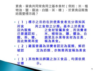 （ 1 ）標示之目的在於使素食者充分得知其所食   用之食物之分類。基本上於素食店內販售    之食材皆屬素食，而消費者已普遍認知，   米、植物油、鹽、醬油、白醋、茶、糖、   蔬菜及水果等食材為全素，因此無需再宣   稱為素食。 （ 2 ）雞蛋普遍為消費者認定為蛋類、鮮奶被認   定為奶類，亦無需再宣稱為素食。 （ 3 ）其他無法辨識之加工食品，均須依規定標   示。 