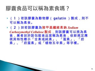 （ 1 ）若該膠囊為動物膠（ gelatin ）製成，則不可以稱為素食。 （ 2 ）如若該膠囊為 羧甲基纖維素鈉 Sodium Carboxymethyl Cellulose 製成 ，則該膠囊可以視為素食，業者如於該包裝食品宣稱為素食，依新規定應視其特性標示「全素或純素」、「蛋素」、「奶素」、「奶蛋素」或「植物五辛素」等字樣。  