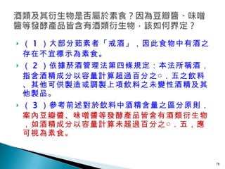 （ 1 ）大部分茹素者「戒酒」，因此食物中有酒之存在不宜標示為素食。 （ 2 ）依據菸酒管理法第四條規定：本法所稱酒，指含酒精成分以容量計算超過百分之○．五之飲料、其他可供製造或調製上項飲料之未變性酒精及其他製品。 （ 3 ）參考前述對於飲料中酒精含量之區分原則， 案內豆瓣醬、味噌醬等發酵產品皆含有酒類衍生物，如酒精成分以容量計算未超過百分之○．五，應可視為素食。   