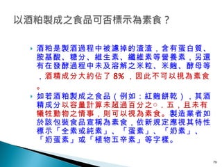 酒粕是製酒過程中被濾掉的渣渣，含有蛋白質、胺基酸、糖分、維生素、纖維素等營養素，另還有在發酵過程中未及溶解之米粒、米麴、酵母等， 酒精成分大約佔了 8% ，因此不可以視為素食。 如若酒粕製成之食品（例如：紅麴餅乾），其酒精成分 以容量計算未超過百分之○．五，且未有犧牲動物之情事，則可以視為素食。 製造業者如於該包裝食品宣稱為素食，依新規定應視其特性標示「全素或純素」、「蛋素」、「奶素」、「奶蛋素」或「植物五辛素」等字樣。 