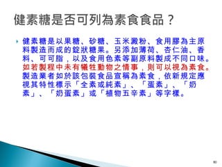 健素糖是以果糖、砂糖、玉米澱粉、食用膠為主原料製造而成的錠狀糖果。另添加薄荷、杏仁油、香料、可可脂，以及食用色素等副原料製成不同口味。 如若製程中未有犧牲動物之情事，則可以視為素食。 製造業者如於該包裝食品宣稱為素食，依新規定應視其特性標示「全素或純素」、「蛋素」、「奶素」、「奶蛋素」或「植物五辛素」等字樣。 