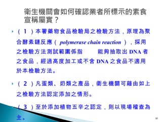 （ 1 ）本署藥物食品檢驗局之檢驗方法，原理為聚合酵素鏈反應 （ polymerase chain reaction ）， 採用之檢驗方法測試範圍係指   能夠抽取出 DNA 者之食品，經過高度加工或不含 DNA 之食品不適用於本檢驗方法。 （ 2 ）凡蛋類、奶類之產品，衛生機關可藉由如上之檢驗方法認定添加之情形。 （ 3 ）至於添加植物五辛之認定，則以現場稽查為主。 