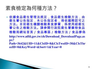 依據食品衛生管理法規定，食品衛生檢驗方法，由衛生署公告指定，未公告指定者，得依國際認可之方法。目前衛生機關檢驗素食摻葷，係使用經衛生署公告之檢驗方法。請參閱行政院衛生署藥物食品檢驗局網站首頁 / 食品專區 / 檢驗方法 / 食品摻偽  http://www.nlfd.gov.tw/ch/Download_DownloadPage.aspx?Path=3642&UID=11&ClsID=8&ClsTwoID=30&ClsThreeID=0&KeyWord=&Sort=1&Year=0  