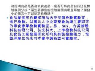 食品業者可自費將商品送至民間檢驗實驗室，進行檢驗。財團法人中央畜產會為衛生署認可的素食摻葷檢驗實驗室。另， SGS 、台美檢驗科技有限公司、弘光科大、上準檢驗科技公司及食品工業發展研究所均具有該檢驗能力，惟該等單位尚未向本署申請為認可實驗室。 