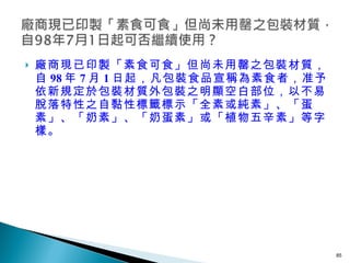 廠商現已印製「素食可食」但尚未用罄之包裝材質，自 98 年 7 月 1 日起，凡包裝食品宣稱為素食者，准予依新規定於包裝材質外包裝之明顯空白部位，以不易脫落特性之自黏性標籤標示「全素或純素」、「蛋素」、「奶素」、「奶蛋素」或「植物五辛素」等字樣。 
