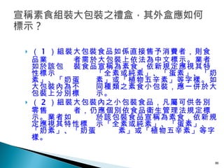 （ 1 ）組裝大包裝食品如係直接售予消費者，則食品業    者需於大包裝上依法為中文標示。業者如於該包   裝食品宣稱為素食，依新規定應視其特性標示   「全素或純素」、「蛋素」、「奶素」、「奶蛋   素」或「植物五辛素」等字樣。如大包裝內為不   同種類之素食小包裝，應一併於大包裝上分別標   示。 （ 2 ）組裝大包裝內之小包裝食品，凡屬可供各別零售   者，仍應個別依食品衛生管理法規定標示。業者如   於該包裝食品宣稱為素食，依新規定應視其特性標   示「全素或純素」、「蛋素」、「奶素」、「奶蛋   素」或「植物五辛素」等字樣。  