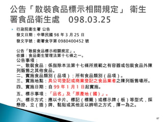 行政院衛生署 公告 發文日期：中華民國 98 年 3 月 25 日 發文字號：衛署食字第 0980400452 號 公告「散裝食品標示相關規定」。 依據：食品衛生管理法第十七條之一。 公告事項： 一、散裝食品：係指除本法第十七條所規範之有容器或包裝食品外陳列販售之其他食品。 二、實施食品類別（品項）：所有食品類別（品項）。 三、實施地點： 具公司登記或商業登記之食品業者 之陳列販售場所。 四、實施日期：自 99 年 1 月 1 日 起實施。 五、標示事項： 「品名」及「原產地 ( 國 ) 」。 六、標示方式：應以卡片、標記（標籤）或標示牌（板）等型式，採懸掛、立（插）牌、黏貼或其他足以辨明之方式，擇一為之。 