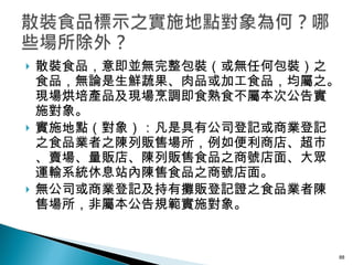 散裝食品，意即並無完整包裝（或無任何包裝）之食品，無論是生鮮蔬果、肉品或加工食品，均屬之。現場烘培產品及現場烹調即食熟食不屬本次公告實施對象。 實施地點（對象）：凡是具有公司登記或商業登記之食品業者之陳列販售場所，例如便利商店、超市、賣場、量販店、陳列販售食品之商號店面、大眾運輸系統休息站內陳售食品之商號店面。 無公司或商業登記及持有攤販登記證之食品業者陳售場所，非屬本公告規範實施對象。 