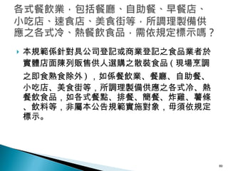 本規範係針對具公司登記或商業登記之食品業者於實體店面陳列販售供人選購之散裝食品 ( 現場烹調之即食熟食除外 ) ，如係餐飲業、餐廳、自助餐、小吃店、美食街等，所調理製備供應之各式冷、熱餐飲食品，如各式餐點、排餐、簡餐、炸雞、薯條、飲料等，非屬本公告規範實施對象，毋須依規定標示。 