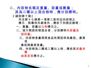 二、 內容物名稱及重量、容量或數量 ；   其為二種以上混合物時，應分別標明 。 [ 細則第十條 ] ： 本法第十七條第一項第二款所定內容物之 標示，除專供外銷者外，應依下列規定辦理： 一、重量、容量以 公制 標示之。 二、液汁與固形物混合者，分別標明 內容量及 固形量。 三、內容物含量得視食品性質註明為最低、最高或 最低與最高含量。 四、內容物為二種或二種以上時，應依其 含量多寡 由高至低 標示之。 