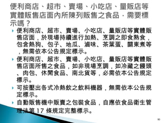 便利商店、超市、賣場、小吃店、量販店等實體販售店面，於現場持續進行加熱、烹調之即食熟食，包含熱狗、包子、地瓜、滷味、茶葉蛋、關東煮等，無需依本公告規定標示。 便利商店、超市、賣場、小吃店、量販店等實體販售店面所售之食品，如非現場烹調，如冷藏之饅頭、肉包、休閒食品、南北貨等，必需依本公告規定標示。 可按壓出各式冷熱飲之飲料機器，無需依本公告規定標示。 自動販售機中販賣之包裝食品，自應依食品衛生管理法第 17 條規定完整標示。 