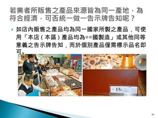 如店內販售之產品均為同一國家所製之產品，可使用「本店 ( 本區 ) 產品均為◎◎國製造」或其他同等意義之告示牌告知，而於個別產品僅需標示品名即可。 