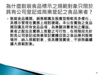 散裝食品種類、銷售範圍及販賣型態較具多樣化，其標示管理在實務上相對複雜。本公告實施之食品類別廣及所有食品品項，為兼顧消費者知之權益、業者之配合及實務上推動之可行性，在現階段先針對具公司登記或商業登記實體店面之食品陳列販售場所，納入規範對象，俟具體落實後，不排除繼續擴大規範對象。 