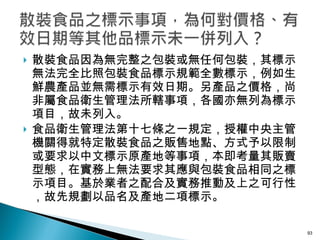 散裝食品因為無完整之包裝或無任何包裝，其標示無法完全比照包裝食品標示規範全數標示，例如生鮮農產品並無需標示有效日期。另產品之價格，尚非屬食品衛生管理法所轄事項，各國亦無列為標示項目，故未列入。 食品衛生管理法第十七條之一規定，授權中央主管機關得就特定散裝食品之販售地點、方式予以限制或要求以中文標示原產地等事項，本即考量其販賣型態，在實務上無法要求其應與包裝食品相同之標示項目。基於業者之配合及實務推動及上之可行性，故先規劃以品名及產地二項標示。 