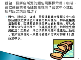 麵包、糕餅店、咖啡、茶飲連鎖業者及藝文中心或飯店附設之烘培坊所陳售之烘培產品，如為 現場烘培散裝 者，因其產品無法反映出食材產地，所以也不須依公告規定標示；但 非現場烘培 （包括 中央廚房配送 ）之產品，則仍須依規定標示 原產地、品名 ，惟如皆源自同一原產地者標示方式可如第 15 題所述標示。 