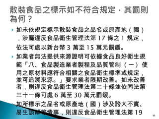 如未依規定標示散裝食品之品名或原產地（國），涉屬違反食品衛生管理法第 17 條之 1 規定，依法可處以新台幣 3 萬至 15 萬元罰鍰。 如業者無法提供來源證明可依據食品良好衛生規範「八、食品製造業者製程及品質管制   ( 一 )  使用之原材料應符合相關之食品衛生標準或規定，並可追溯來源。」要求業者限期改善。如未改善者，則違反食品衛生管理法第二十條並依同法第三十一條可處 6 萬至 30 萬元罰鍰。 如所標示之品名或原產地（國）涉及誇大不實、易生誤解等情事，則違反食品衛生管理法第 19 條規定，可處以新台幣 4 萬至 20 萬元罰鍰。 