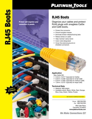 We Make Connections EZ!
806 Calle Plano
Camarillo, CA 93012
www.platinumtools.com
	Phone:	 800.749.5783
	 Fax:	 800.749.5784
RJ45 Boots
Organize your cables and protect
RJ45 plugs with snagless Cat5e
and Cat6 boots.
	 •	 Protect the connector
	 •	 Prevent tangled messes
	 •	 Eliminate broken release/locking tabs
	 •	 Relieve stress on cable
	 •	 Help maintain radius bend
	 •	 Color code designated
	 •	 Cover the external ground on
		 shielded connectors
Application
	 Max Cable OD:
	 •	 5.5mm / 0.217" (typically for Cat5e)
	 •	 6.0mm / 0.236" (typically for small Cat6)
	 •	 6.5mm / 0.260" (typically for medium Cat6)
	 •	 7.0mm / 0.275" (typically for large Cat6)
Technical Data
	 •	 Material: ABS plastic
	 •	 Available colors: Black, White, Red, Orange, 	
	 	 Blue, Gray, Green, Yellow, Purple
See reverse for additional information.
RJ45Boots
Protect and organize your
connectors & panels.
Available in
9 Colors!
 