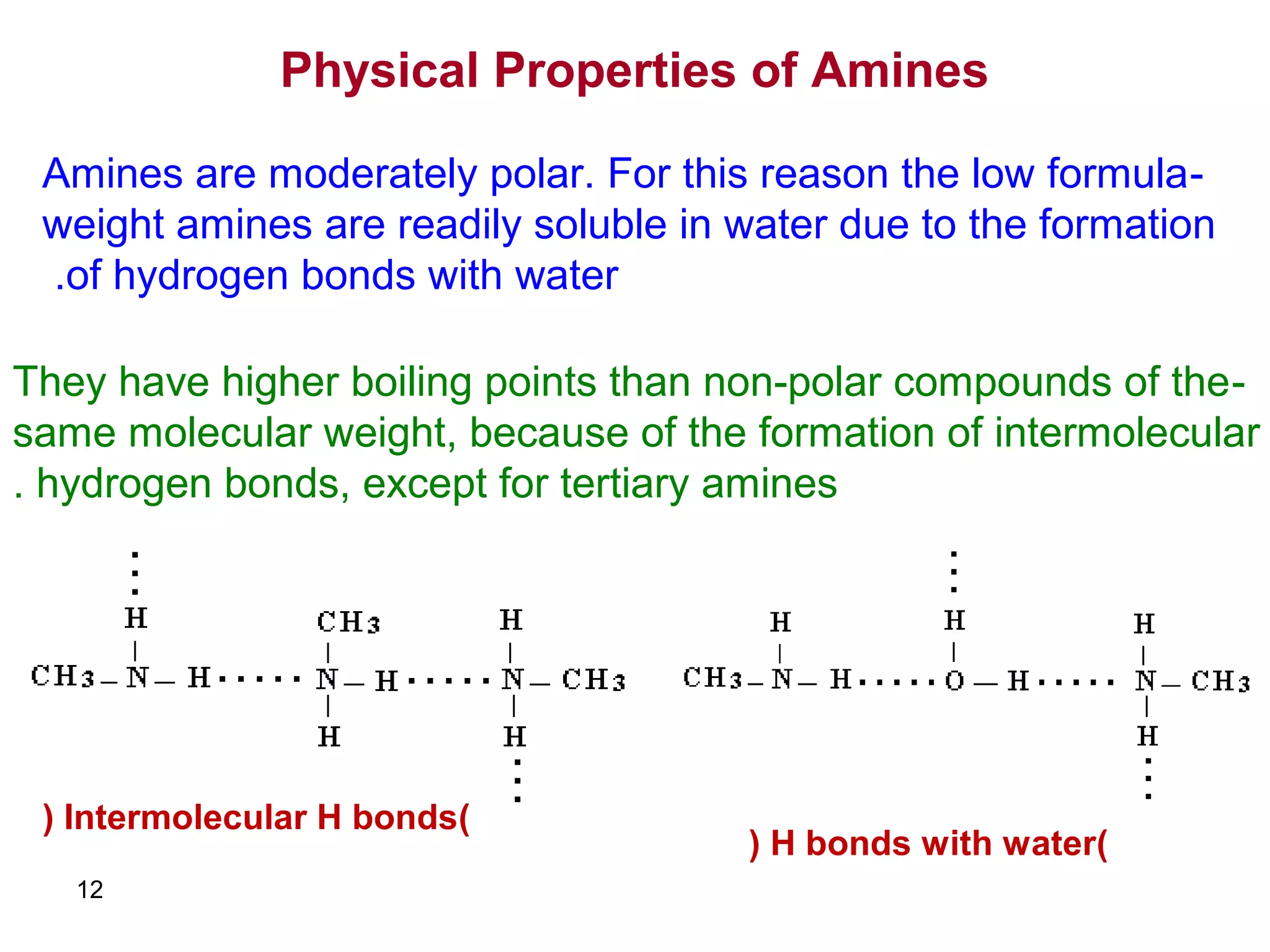 12
Physical Properties of Amines
-Amines are moderately polar. For this reason the low formula
weight amines are readily soluble in water due to the formation
of hydrogen bonds with water.
-They have higher boiling points than non-polar compounds of the
same molecular weight, because of the formation of intermolecular
hydrogen bonds, except for tertiary amines.
)Intermolecular H bonds(
)H bonds with water(
 