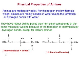 12
Physical Properties of Amines
-Amines are moderately polar. For this reason the low formula
weight amines are readily soluble in water due to the formation
of hydrogen bonds with water.
-They have higher boiling points than non-polar compounds of the
same molecular weight, because of the formation of intermolecular
hydrogen bonds, except for tertiary amines.
)Intermolecular H bonds(
)H bonds with water(
 