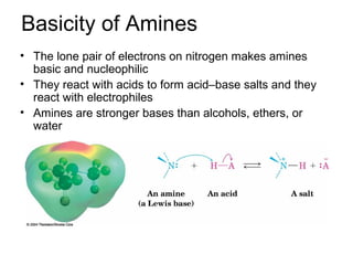 Basicity of Amines
• The lone pair of electrons on nitrogen makes amines
basic and nucleophilic
• They react with acids to form acid–base salts and they
react with electrophiles
• Amines are stronger bases than alcohols, ethers, or
water
 