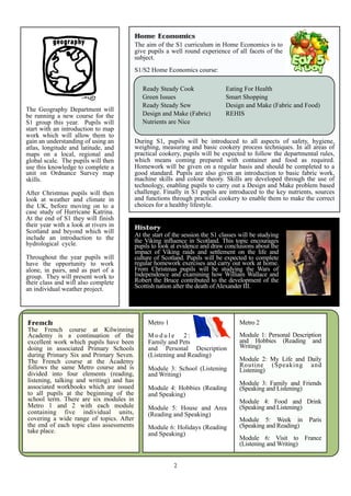 Home Economics
                                          The aim of the S1 curriculum in Home Economics is to
                                          give pupils a well round experience of all facets of the
                                          subject.
                                          S1/S2 Home Economics course:

                                             Ready Steady Cook                 Eating For Health
                                             Green Issues                      Smart Shopping
                                             Ready Steady Sew                  Design and Make (Fabric and Food)
The Geography Department will
be running a new course for the              Design and Make (Fabric)          REHIS
S1 group this year. Pupils will              Nutrients are Nice
start with an introduction to map
work which will allow them to
gain an understanding of using an         During S1, pupils will be introduced to all aspects of safety, hygiene,
atlas, longitude and latitude, and        weighing, measuring and basic cookery process techniques. In all areas of
maps on a local, regional and             practical cookery, pupils will be expected to follow the departmental rules,
global scale. The pupils will then        which means coming prepared with container and food as required.
use this knowledge to complete a          Homework will be given on a regular basis and should be completed to a
unit on Ordnance Survey map               good standard. Pupils are also given an introduction to basic fabric work,
skills.                                   machine skills and colour theory. Skills are developed through the use of
                                          technology, enabling pupils to carry out a Design and Make problem based
After Christmas pupils will then          challenge. Finally in S1 pupils are introduced to the key nutrients, sources
look at weather and climate in            and functions through practical cookery to enable them to make the correct
the UK, before moving on to a             choices for a healthy lifestyle.
case study of Hurricane Katrina.
At the end of S1 they will finish
their year with a look at rivers in       History
Scotland and beyond which will
include an introduction to the            At the start of the session the S1 classes will be studying
hydrological cycle.                       the Viking influence in Scotland. This topic encourages
                                          pupils to look at evidence and draw conclusions about the
                                          impact of Viking raids and settlement on the life and
Throughout the year pupils will           culture of Scotland. Pupils will be expected to complete
have the opportunity to work              regular homework exercises and carry out work at home.
alone, in pairs, and as part of a         From Christmas pupils will be studying the Wars of
group. They will present work to          Independence and examining how William Wallace and
their class and will also complete        Robert the Bruce contributed to the development of the
an individual weather project.            Scottish nation after the death of Alexander III.




French                                         Metro 1                              Metro 2
The French course at Kilwinning
Academy is a continuation of the               Module 2:                            Module 1: Personal Description
excellent work which pupils have been          Family and Pets                      and Hobbies (Reading and
doing in associated Primary Schools            and Personal Description             Writing)
during Primary Six and Primary Seven.          (Listening and Reading)
The French course at the Academy                                                    Module 2: My Life and Daily
follows the same Metro course and is                                                Routine (Speaking and
                                               Module 3: School (Listening          Listening)
divided into four elements (reading,           and Writing)
listening, talking and writing) and has                                             Module 3: Family and Friends
associated workbooks which are issued          Module 4: Hobbies (Reading           (Speaking and Listening)
to all pupils at the beginning of the          and Speaking)
school term. There are six modules in                                               Module 4: Food and Drink
Metro 1 and 2 with each module                 Module 5: House and Area             (Speaking and Listening)
containing five individual units,              (Reading and Speaking)
covering a wide range of topics. After                                              Module 5: Week in        Paris
the end of each topic class assessments        Module 6: Holidays (Reading          (Speaking and Reading)
take place.                                    and Speaking)
                                                                                    Module 6: Visit to France
                                                                                    (Listening and Writing)


                                                          2
 