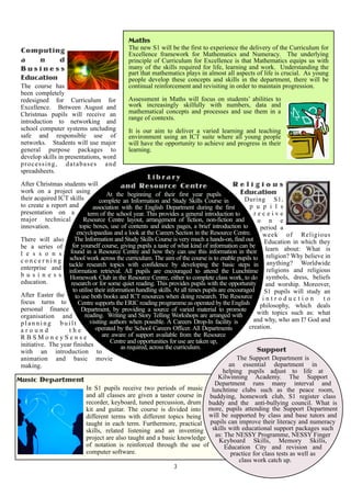 Maths
 Computing                                    The new S1 will be the first to experience the delivery of the Curriculum for
                                              Excellence framework for Mathematics and Numeracy. The underlying
 a   n     d                                  principle of Curriculum for Excellence is that Mathematics equips us with
 Business                                     many of the skills required for life, learning and work. Understanding the
                                              part that mathematics plays in almost all aspects of life is crucial. As young
 Education                                    people develop these concepts and skills in the department, there will be
 The course has                               continual reinforcement and revisiting in order to maintain progression.
 been completely
 redesigned for Curriculum for                Assessment in Maths will focus on students’ abilities to
 Excellence. Between August and               work increasingly skilfully with numbers, data and
 Christmas pupils will receive an             mathematical concepts and processes and use them in a
                                              range of contexts.
 introduction to networking and
 school computer systems uncluding            It is our aim to deliver a varied learning and teaching
 safe and responsible use of                  environment using an ICT suite where all young people
 networks. Students will use major            will have the opportunity to achieve and progress in their
 general purpose packages to                  learning.
 develop skills in presentations, word
 processing, databases and
 spreadsheets.
                                                      Library
 After Christmas students will                and Resource Centre                               Religious
 work on a project using                                                                           Education
                                        At the beginning of their first year pupils
 their acquired ICT skills           complete an Information and Study Skills Course in              During S1,
 to create a report and           association with the English Department during the first             p u p i l s
 presentation on a             term of the school year. This provides a general introduction to          receive
 major technical            Resource Centre layout, arrangement of fiction, non-fiction and               o n e
 innovation.              topic boxes, use of contents and index pages, a brief introduction to            period a
                         encyclopaedias and a look at the Careers Section in the Resource Centre.           week of Religious
 There will also        The Information and Study Skills Course is very much a hands-on, find out            Education in which they
 be a series of for yourself course, giving pupils a taste of what kind of information can be                learn about: What is
 l e s s o n s found in a Resource Centre and how they can use this information in their religion? Why believe in
 c o n c e r n i n g school work across the curriculum. The aim of the course is to enable pupils to anything? Worldwide
 enterprise and tackle research topics All pupils are encouraged to attend the Lunchtime religions and religious
                                                  with confidence by developing the basic steps in
                     information retrieval.
 b u s i n e s s Homework Club in the Resource Centre, either to complete class work, to do symbols, dress, beliefs
 education.           research or for some quiet reading. This provides pupils with the opportunity and worship. Moreover,
                       to utilise their information handling skills. At all times pupils are encouraged S1 pupils will study an
 After Easter the       to use both books and ICT resources when doing research. The Resource               introduction           to
 focus turns to          Centre supports the ERIC reading programme as operated by the English             philosophy, which deals
 personal finance          Department, by providing a source of varied material to promote
                             reading. Writing and Story Telling Workshops are arranged with               with topics such as: what
 organisation and
                                visiting authors when possible. A Careers Drop-In facility is           and why, who am I? God and
 planning built
                                   operated by the School Careers Officer. All Departments            creation.
 around              the
 RBSMoneySense                        are aware of support available from the Resource
                                          Centre and opportunities for use are taken up,
 initiative. The year finishes                as required, across the curriculum.
 with an introduction to                                                                                  Support
 animation and basic movie                                                                       The Support Department is
 making.                                                                                      an essential department in
                                                                                           helping pupils adjust to life at
Music Department                                                                         Kilwinning Academy. The Support
                                                                                       Department runs many interval and
                              In S1 pupils receive two periods of music lunchtime clubs such as the peace room,
                              and all classes are given a taster course in buddying, homework club, S1 register class
                              recorder, keyboard, tuned percussion, drum buddy and the anti-bullying council. What is
                              kit and guitar. The course is divided into more, pupils attending the Support Department
                              different terms with different topics being will be supported by class and base tutors and
                              taught in each term. Furthermore, practical pupils can improve their literacy and numeracy
                              skills, related listening and an inventing skills with educational support packages such
                              project are also taught and a basic knowledge as: The NESSY Programme, NESSY Finger
                                                                                         Keyboard Skills, Memory Skills,
                              of notation is reinforced through the use of                 Education City and revision and
                              computer software.                                               practice for class tests as well as
                                                                                                  class work catch up.
                                                                      3
 