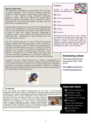Science
  Physical Education
  The importance of engaging in an active lifestyle has never been           During S1 follow the
                                                                             schedule as detailed below:-
  of greater importance. The S1 Physical Education curriculum
  includes the following activities which pupils will participate in 2          Matter
  periods a week: football, hockey, basketball, badminton,
  gymnastics, fitness, table tennis, athletics and summer games.                Cells and Microbiology
  Pupils are expected to being their own kit, otherwise kit will be
  provided by P.E. staff. Kit should comprise of a plain t-shirt and            Energy
  either shorts or tracksuit bottoms.
                                                                                Elements and Compounds
  Should a pupil be unable to take part in P.E. they should still bring
  their P.E. kit, accompanied by a note from home explaining their              Ecology
  reason for non participation in the subject. These pupils will either
  be asked to assist with scoring, refereeing, timekeeping or                   Electricity
  complete a written exercise related to the current activity. Pupils
  should enjoy P.E… remembering it is like all things in life…you            Homework will be set once a week. Parents
  only get out what you put in!                                              are expected to sign homework and pupils will
                                                                             also have a test at the end of each Topic. In
                                                                             addition to regular set homework, pupils are
  The Active Schools Network is a team of Physical Educational               expected to spend a significant amount of time
  teachers working within the school and the wider community in              studying their notes and summary sheets –
  Scotland. Their goal is to offer all children and young people the         particularly just prior to tests and exams.
  motivation and opportunities to get active. In practice, this means
  that their job is to increase the number of opportunities for all
  children to get engaged in physical activity and sport. Active
  Schools Co-ordinator also try to build bridges with sports clubs
  and other community organisations, to give pupils a pathway to
  continue their participation in sport outside of the school environment.                Contacting school
                                                                                          Kilwinning Academy, Dalry Road,
  Currently, The Active Schools Network has a number of opportunities for
  children to participate in physical activity. Within Kilwinning Academy there           Kilwinning KA13 7HD 01294
  are a number of activities on offer to all S1 pupils ranging from: dodgeball,           551316
  gymnastics, cheerleading, basketball and table-tennis. Activities are normally
  held at lunchtime and afterschool and details of these activities can be found on       kilwinning@ea.n-ayrshire.sch.uk
  the notice boards in the P.E department.                                                www.kilwinning-academy.co.uk




                                                                                          Important Dates
 Technical
Craft and Design and Graphic Communication are two facets of the Technical                      S1 Parents’ Info Evening:
Department and are part of the Art and Design and Technical faculty within Kilwinning         Tues 28 Sept, 7 - 9pm
Academy. In S1, pupils will familiarise themselves with Health and Safety procedures in
the workshop and are then introduced to basic hand tools,                                       S1 Parents’ Evening:
machines, processes and materials which will enable students to                               Tues 8 March, 4.30 - 6.40pm
manufacture a number of artefacts to help solve design problems.
Pupils are also introduced to a wide variety of communication                                    S1 Reports:
skills, Computer Aided Design (Cad), Computer Aided Graphics                                  Interim: start of December
(Cag), and Desktop Publishing (DTP) as well as traditional drawing
board skills. Various rendering techniques are also taught to enable                          Main report: start of June
pupils to produce presentations and illustrated drawings.                                      Theme Park Trip:
                                                                                              Friday 20 May




                                                              4
 