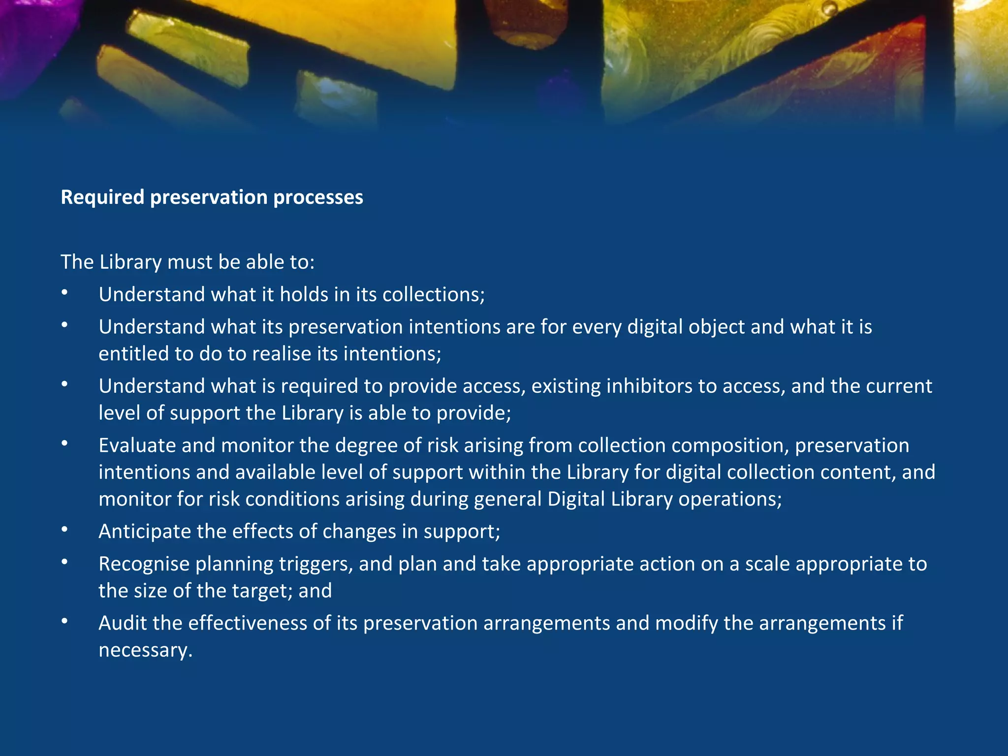 Required preservation processes

The Library must be able to:
• Understand what it holds in its collections;
• Understand what its preservation intentions are for every digital object and what it is
    entitled to do to realise its intentions;
• Understand what is required to provide access, existing inhibitors to access, and the current
    level of support the Library is able to provide;
• Evaluate and monitor the degree of risk arising from collection composition, preservation
    intentions and available level of support within the Library for digital collection content, and
    monitor for risk conditions arising during general Digital Library operations;
• Anticipate the effects of changes in support;
• Recognise planning triggers, and plan and take appropriate action on a scale appropriate to
    the size of the target; and
• Audit the effectiveness of its preservation arrangements and modify the arrangements if
    necessary.
 