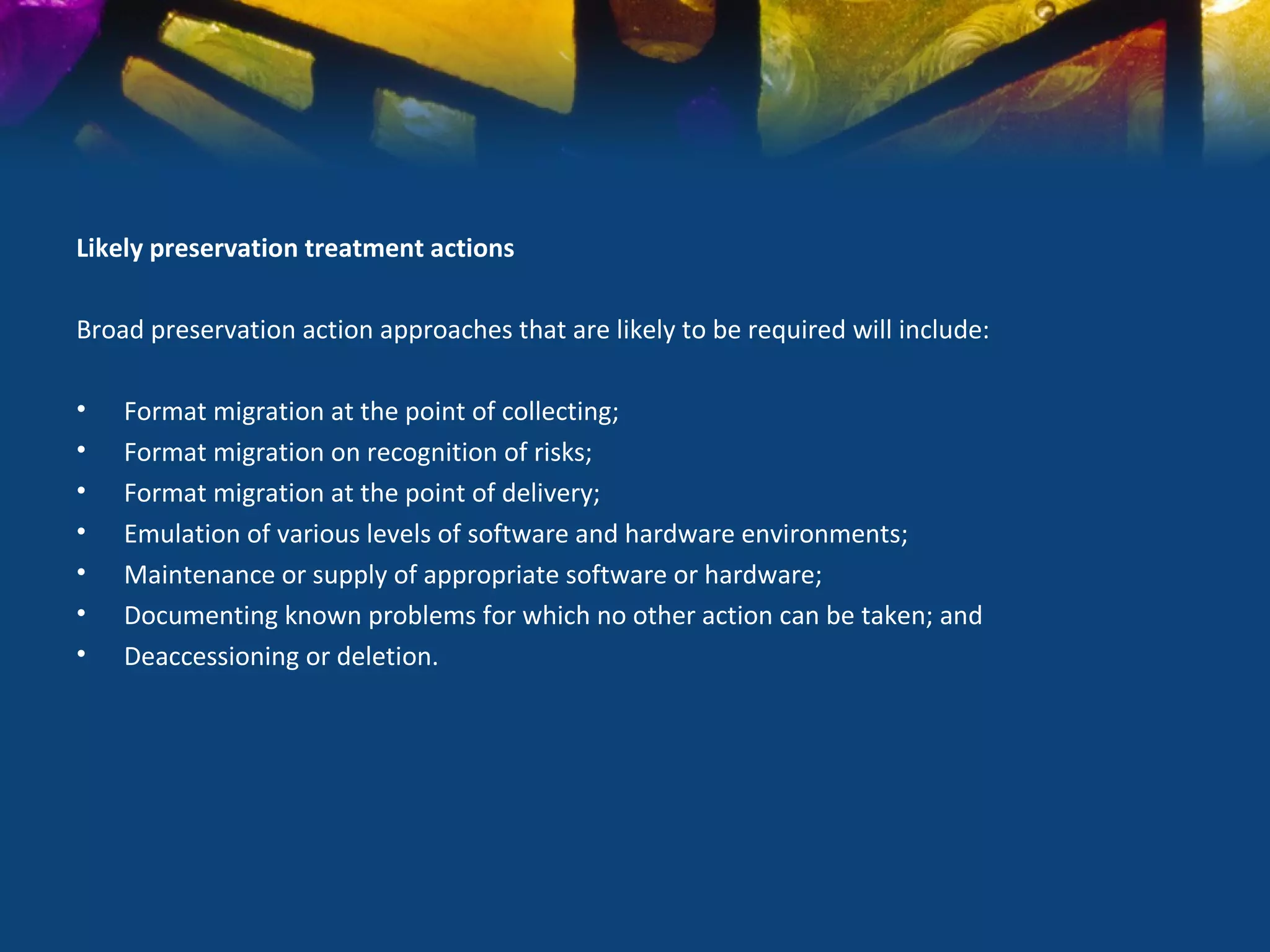 Likely preservation treatment actions

Broad preservation action approaches that are likely to be required will include:

•   Format migration at the point of collecting;
•   Format migration on recognition of risks;
•   Format migration at the point of delivery;
•   Emulation of various levels of software and hardware environments;
•   Maintenance or supply of appropriate software or hardware;
•   Documenting known problems for which no other action can be taken; and
•   Deaccessioning or deletion.
 