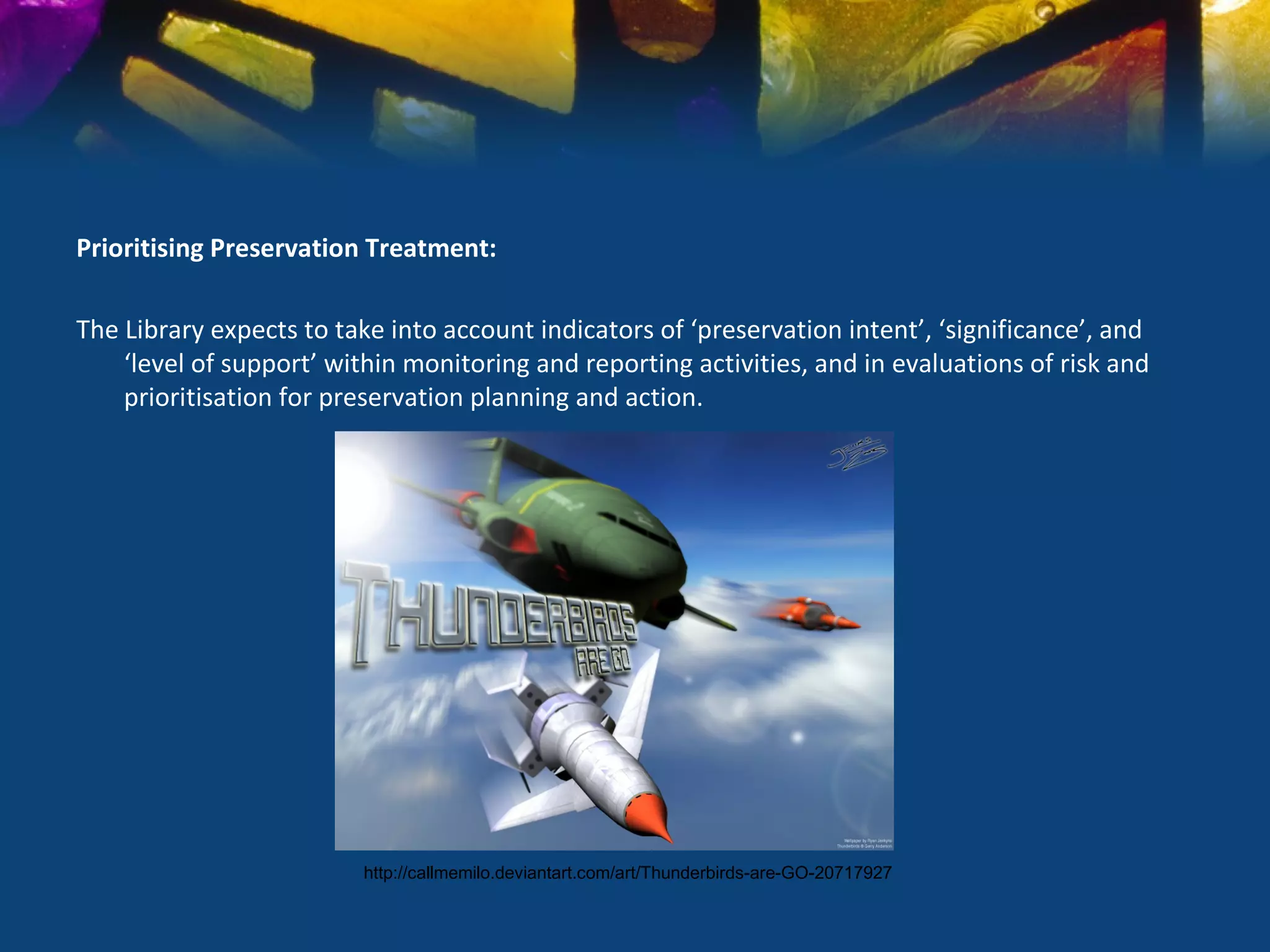 Prioritising Preservation Treatment:

The Library expects to take into account indicators of ‘preservation intent’, ‘significance’, and
    ‘level of support’ within monitoring and reporting activities, and in evaluations of risk and
    prioritisation for preservation planning and action.




                         http://callmemilo.deviantart.com/art/Thunderbirds-are-GO-20717927
 