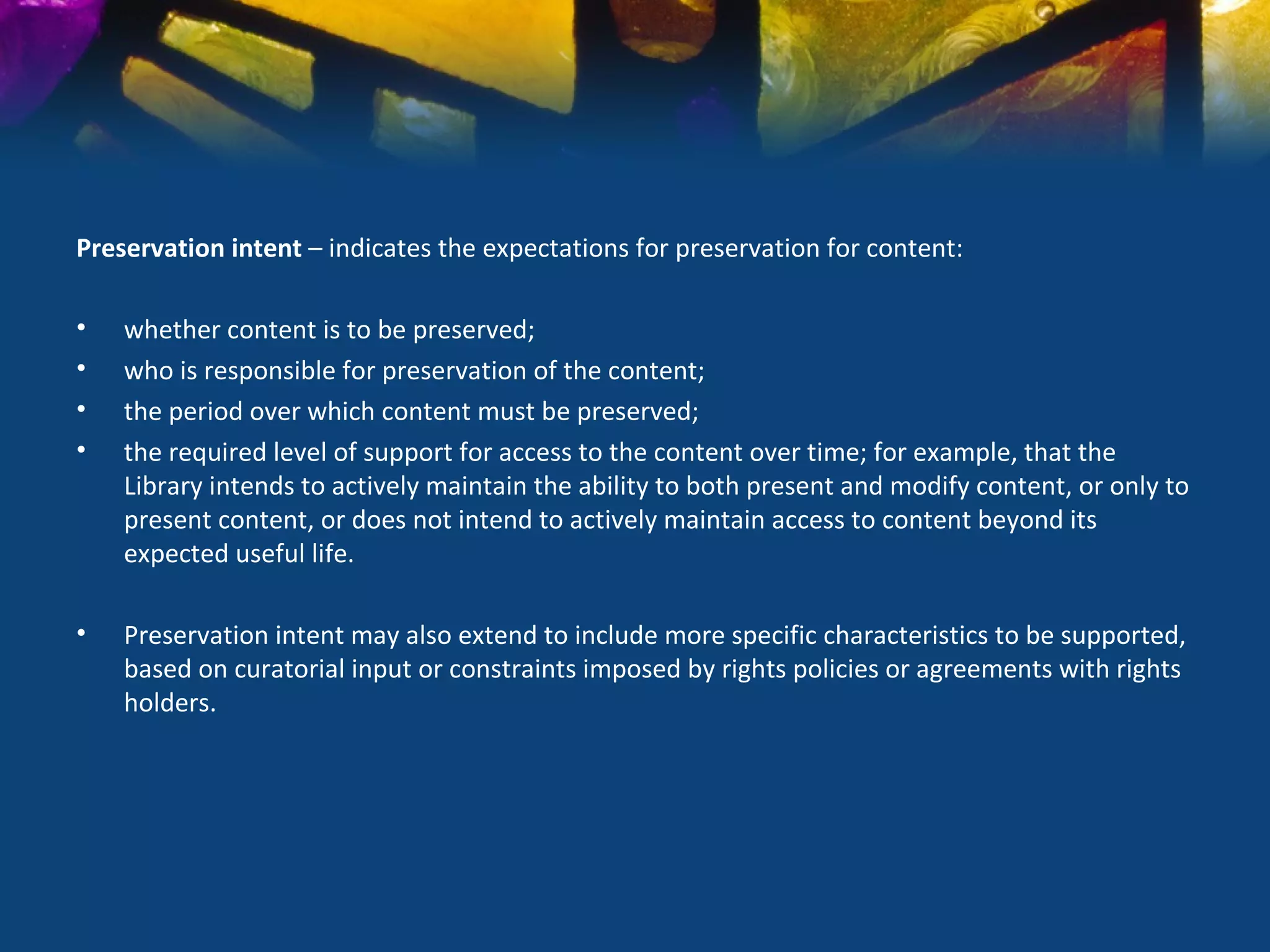 Preservation intent – indicates the expectations for preservation for content:

•   whether content is to be preserved;
•   who is responsible for preservation of the content;
•   the period over which content must be preserved;
•   the required level of support for access to the content over time; for example, that the
    Library intends to actively maintain the ability to both present and modify content, or only to
    present content, or does not intend to actively maintain access to content beyond its
    expected useful life.

•   Preservation intent may also extend to include more specific characteristics to be supported,
    based on curatorial input or constraints imposed by rights policies or agreements with rights
    holders.
 