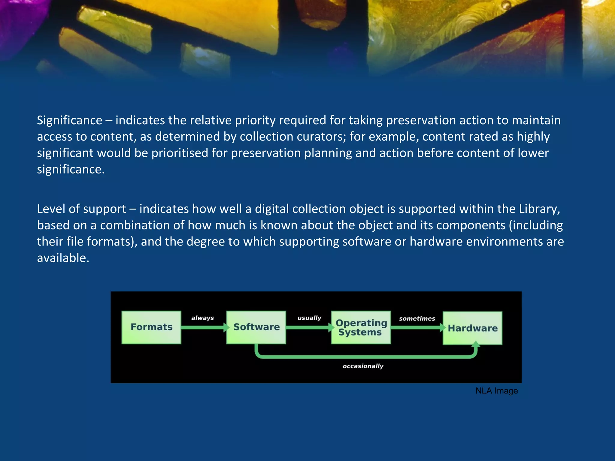 Significance – indicates the relative priority required for taking preservation action to maintain
access to content, as determined by collection curators; for example, content rated as highly
significant would be prioritised for preservation planning and action before content of lower
significance.

Level of support – indicates how well a digital collection object is supported within the Library,
based on a combination of how much is known about the object and its components (including
their file formats), and the degree to which supporting software or hardware environments are
available.




                                                                                  NLA Image
 