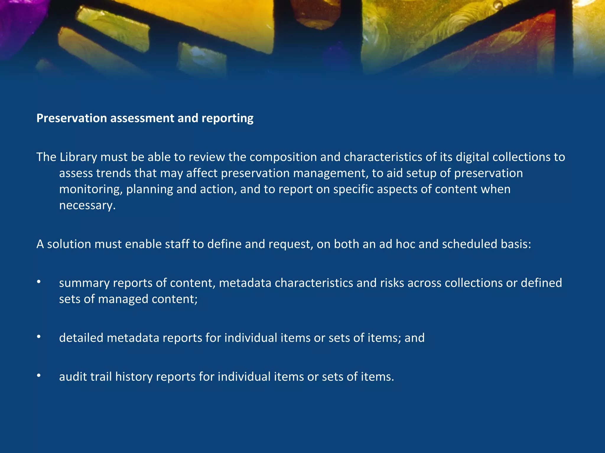 Preservation assessment and reporting

The Library must be able to review the composition and characteristics of its digital collections to
    assess trends that may affect preservation management, to aid setup of preservation
    monitoring, planning and action, and to report on specific aspects of content when
    necessary.

A solution must enable staff to define and request, on both an ad hoc and scheduled basis:

•   summary reports of content, metadata characteristics and risks across collections or defined
    sets of managed content;

•   detailed metadata reports for individual items or sets of items; and

•   audit trail history reports for individual items or sets of items.
 