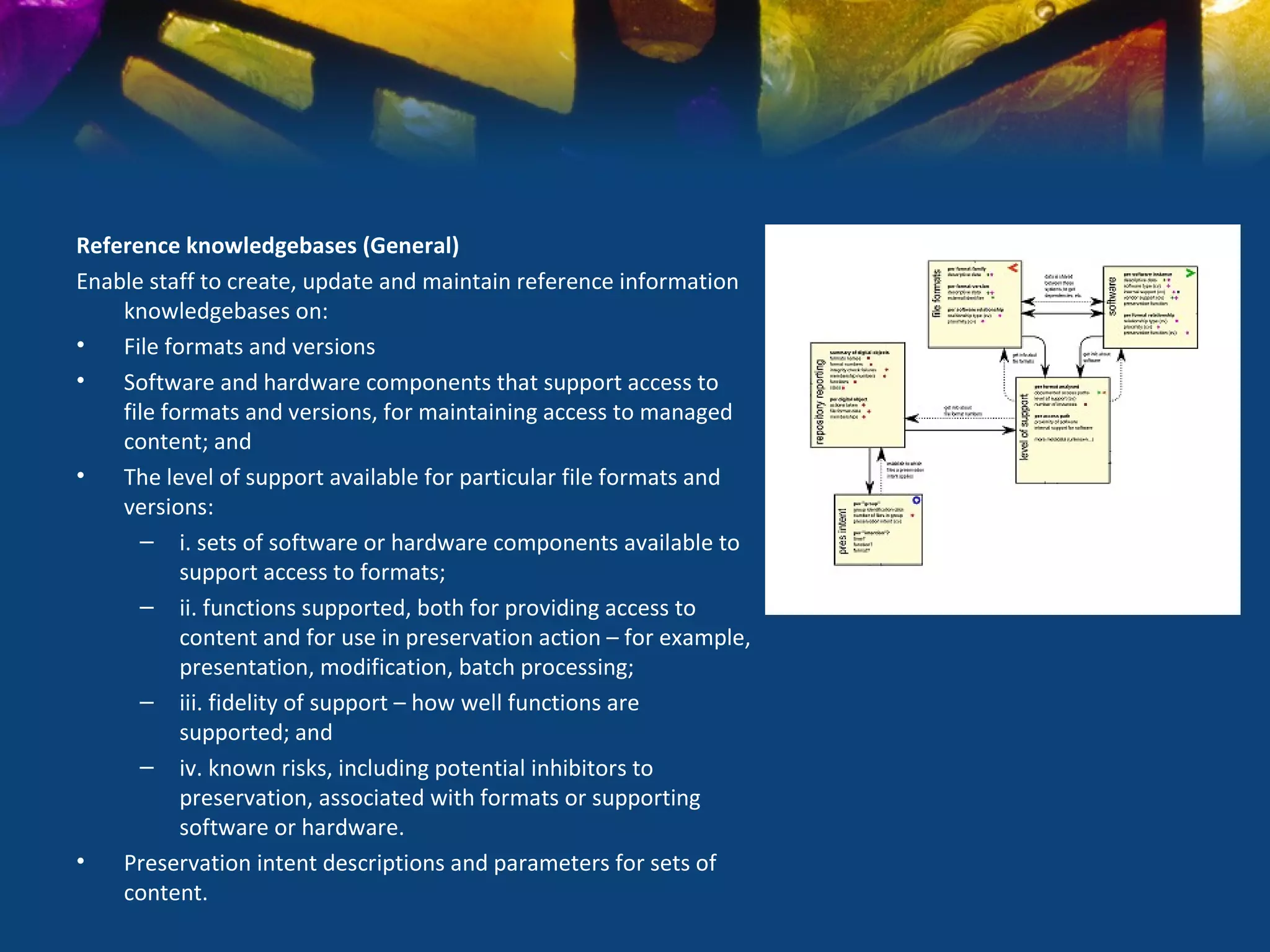Reference knowledgebases (General)
Enable staff to create, update and maintain reference information
    knowledgebases on:
•   File formats and versions
•   Software and hardware components that support access to
    file formats and versions, for maintaining access to managed
    content; and
•   The level of support available for particular file formats and
    versions:
      – i. sets of software or hardware components available to
           support access to formats;
      – ii. functions supported, both for providing access to
           content and for use in preservation action – for example,
           presentation, modification, batch processing;
      – iii. fidelity of support – how well functions are
           supported; and
      – iv. known risks, including potential inhibitors to
           preservation, associated with formats or supporting
           software or hardware.
•   Preservation intent descriptions and parameters for sets of
    content.
 