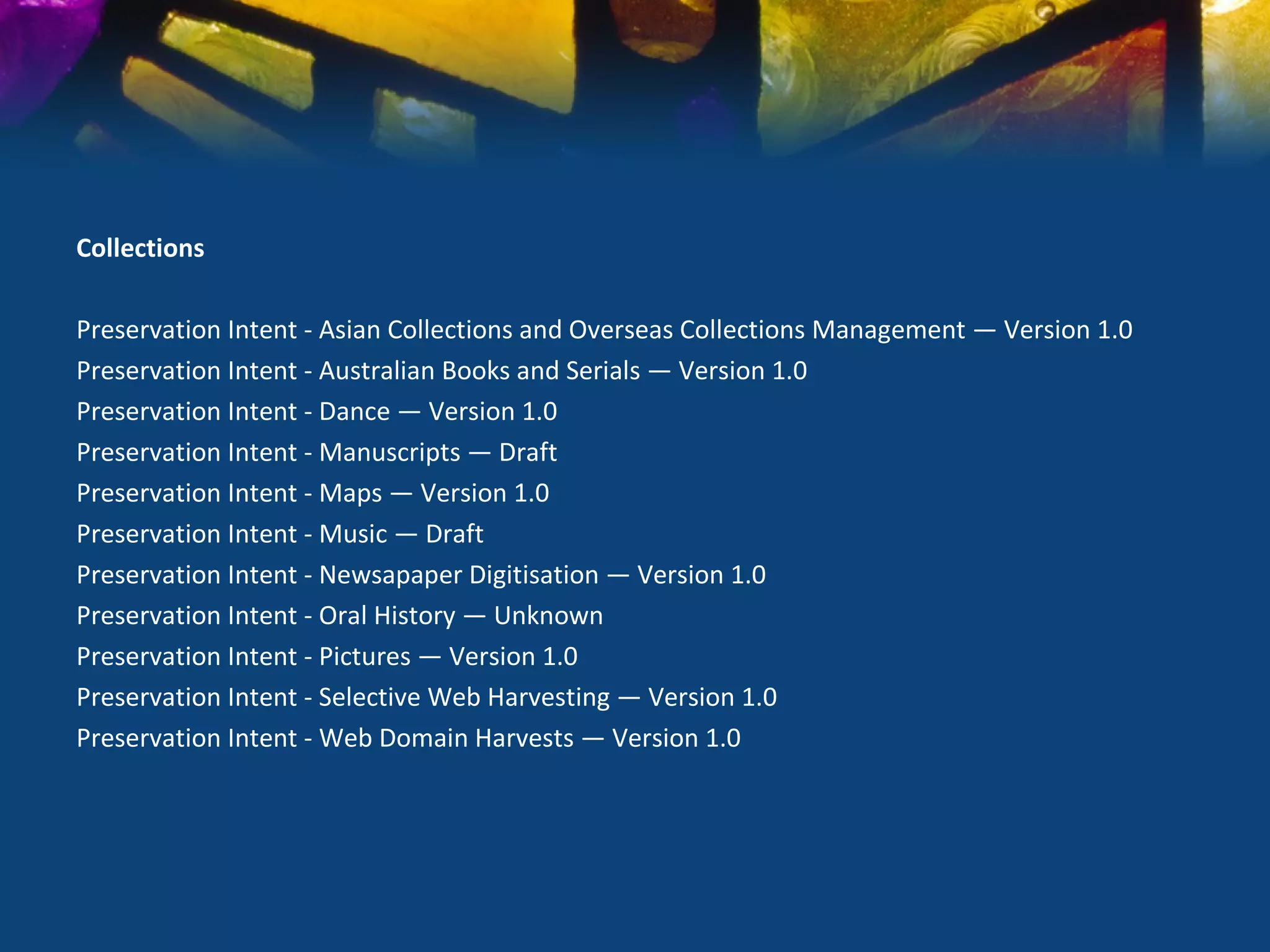 Collections

Preservation Intent - Asian Collections and Overseas Collections Management — Version 1.0
Preservation Intent - Australian Books and Serials — Version 1.0
Preservation Intent - Dance — Version 1.0
Preservation Intent - Manuscripts — Draft
Preservation Intent - Maps — Version 1.0
Preservation Intent - Music — Draft
Preservation Intent - Newsapaper Digitisation — Version 1.0
Preservation Intent - Oral History — Unknown
Preservation Intent - Pictures — Version 1.0
Preservation Intent - Selective Web Harvesting — Version 1.0
Preservation Intent - Web Domain Harvests — Version 1.0
 