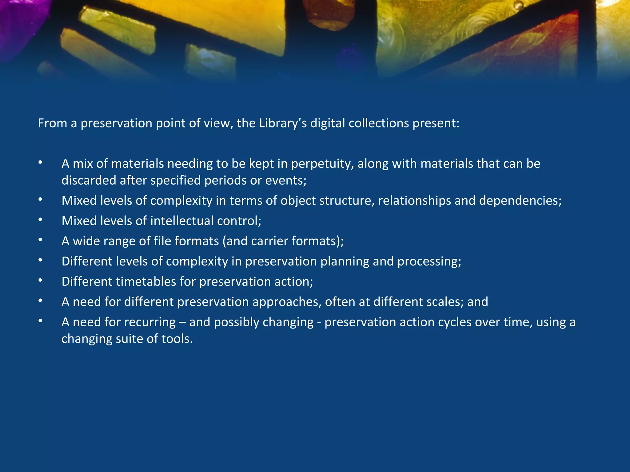 From a preservation point of view, the Library’s digital collections present:

•   A mix of materials needing to be kept in perpetuity, along with materials that can be
    discarded after specified periods or events;
•   Mixed levels of complexity in terms of object structure, relationships and dependencies;
•   Mixed levels of intellectual control;
•   A wide range of file formats (and carrier formats);
•   Different levels of complexity in preservation planning and processing;
•   Different timetables for preservation action;
•   A need for different preservation approaches, often at different scales; and
•   A need for recurring – and possibly changing - preservation action cycles over time, using a
    changing suite of tools.
 