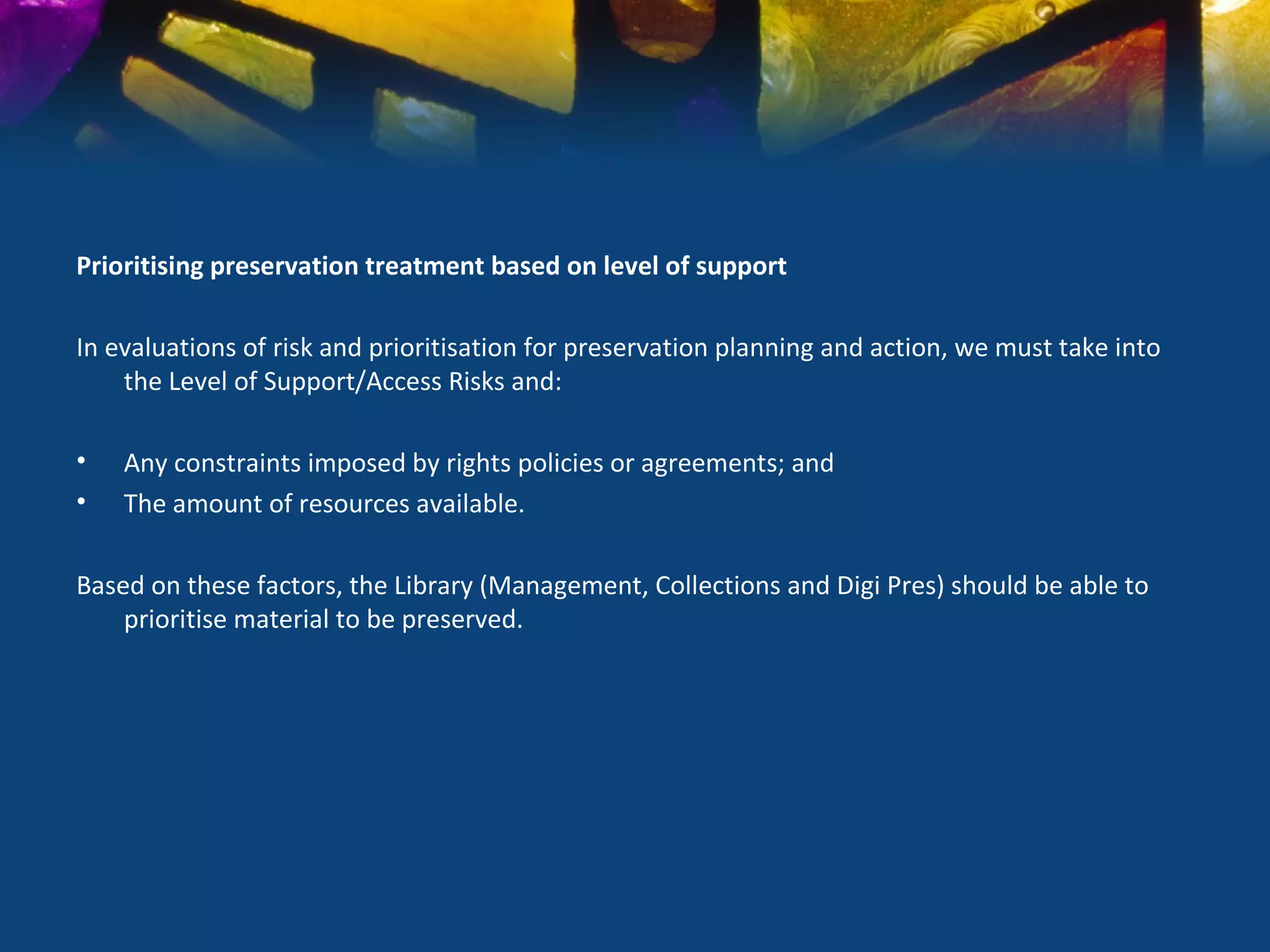 Prioritising preservation treatment based on level of support

In evaluations of risk and prioritisation for preservation planning and action, we must take into
    the Level of Support/Access Risks and:

•   Any constraints imposed by rights policies or agreements; and
•   The amount of resources available.

Based on these factors, the Library (Management, Collections and Digi Pres) should be able to
    prioritise material to be preserved.
 