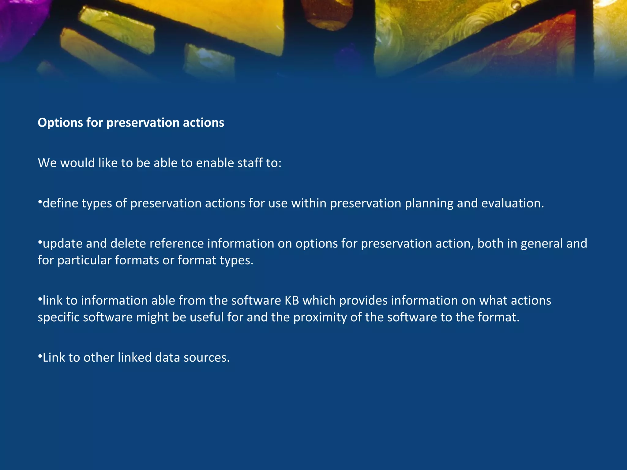 Options for preservation actions

We would like to be able to enable staff to:

•define types of preservation actions for use within preservation planning and evaluation.

•update and delete reference information on options for preservation action, both in general and
for particular formats or format types.

•link to information able from the software KB which provides information on what actions
specific software might be useful for and the proximity of the software to the format.

•Link to other linked data sources.
 