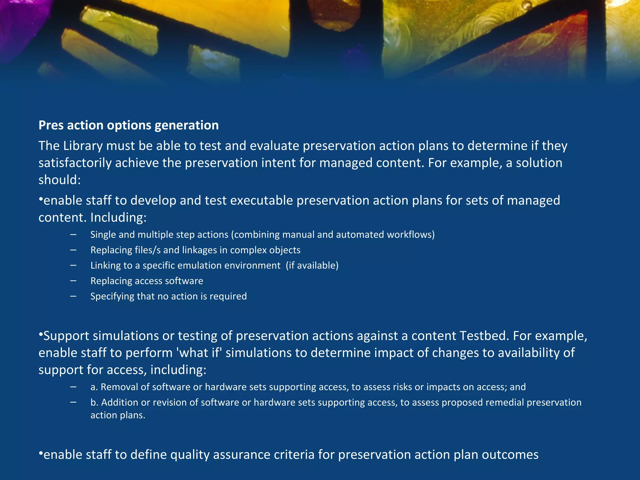 Pres action options generation
The Library must be able to test and evaluate preservation action plans to determine if they
satisfactorily achieve the preservation intent for managed content. For example, a solution
should:
•enable staff to develop and test executable preservation action plans for sets of managed
content. Including:
     –   Single and multiple step actions (combining manual and automated workflows)
     –   Replacing files/s and linkages in complex objects
     –   Linking to a specific emulation environment (if available)
     –   Replacing access software
     –   Specifying that no action is required


•Support simulations or testing of preservation actions against a content Testbed. For example,
enable staff to perform 'what if' simulations to determine impact of changes to availability of
support for access, including:
     –   a. Removal of software or hardware sets supporting access, to assess risks or impacts on access; and
     –   b. Addition or revision of software or hardware sets supporting access, to assess proposed remedial preservation
         action plans.


•enable staff to define quality assurance criteria for preservation action plan outcomes
 