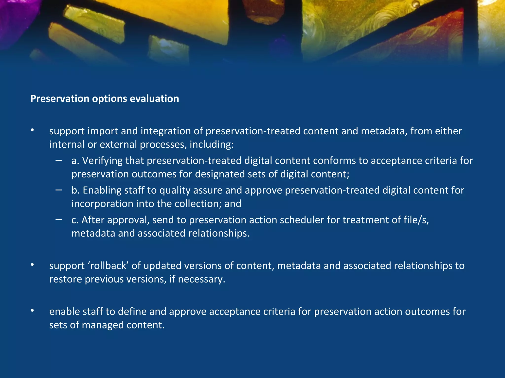 Preservation options evaluation

•   support import and integration of preservation-treated content and metadata, from either
    internal or external processes, including:
      – a. Verifying that preservation-treated digital content conforms to acceptance criteria for
         preservation outcomes for designated sets of digital content;
      – b. Enabling staff to quality assure and approve preservation-treated digital content for
         incorporation into the collection; and
      – c. After approval, send to preservation action scheduler for treatment of file/s,
         metadata and associated relationships.

•   support ‘rollback’ of updated versions of content, metadata and associated relationships to
    restore previous versions, if necessary.

•   enable staff to define and approve acceptance criteria for preservation action outcomes for
    sets of managed content.
 
