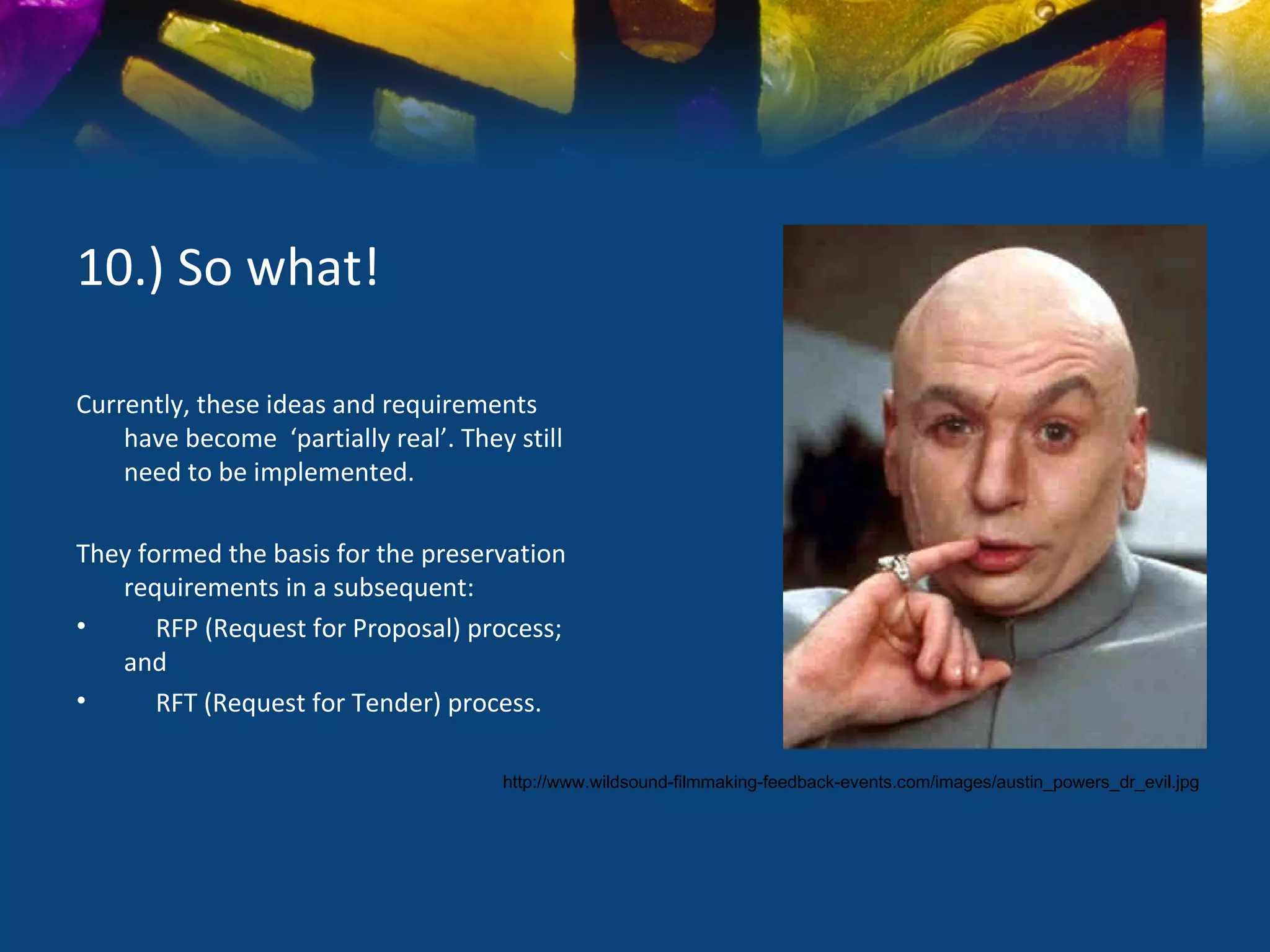 10.) So what!

Currently, these ideas and requirements
    have become ‘partially real’. They still
    need to be implemented.

They formed the basis for the preservation
   requirements in a subsequent:
•      RFP (Request for Proposal) process;
   and
•      RFT (Request for Tender) process.

                                      http://www.wildsound-filmmaking-feedback-events.com/images/austin_powers_dr_evil.jpg
 