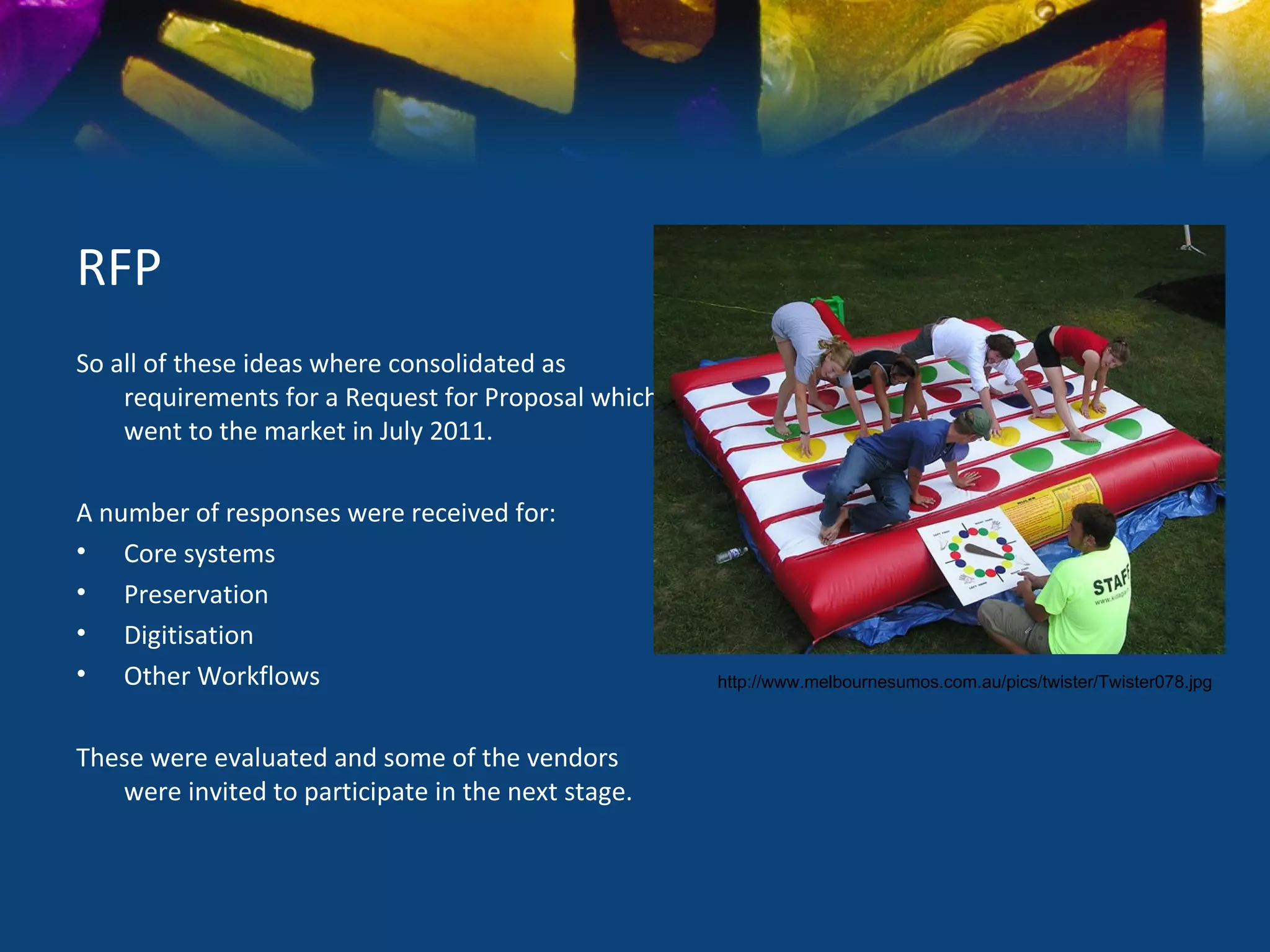 RFP
So all of these ideas where consolidated as
    requirements for a Request for Proposal which
    went to the market in July 2011.

A number of responses were received for:
• Core systems
• Preservation
• Digitisation
• Other Workflows                                   http://www.melbournesumos.com.au/pics/twister/Twister078.jpg



These were evaluated and some of the vendors
   were invited to participate in the next stage.
 