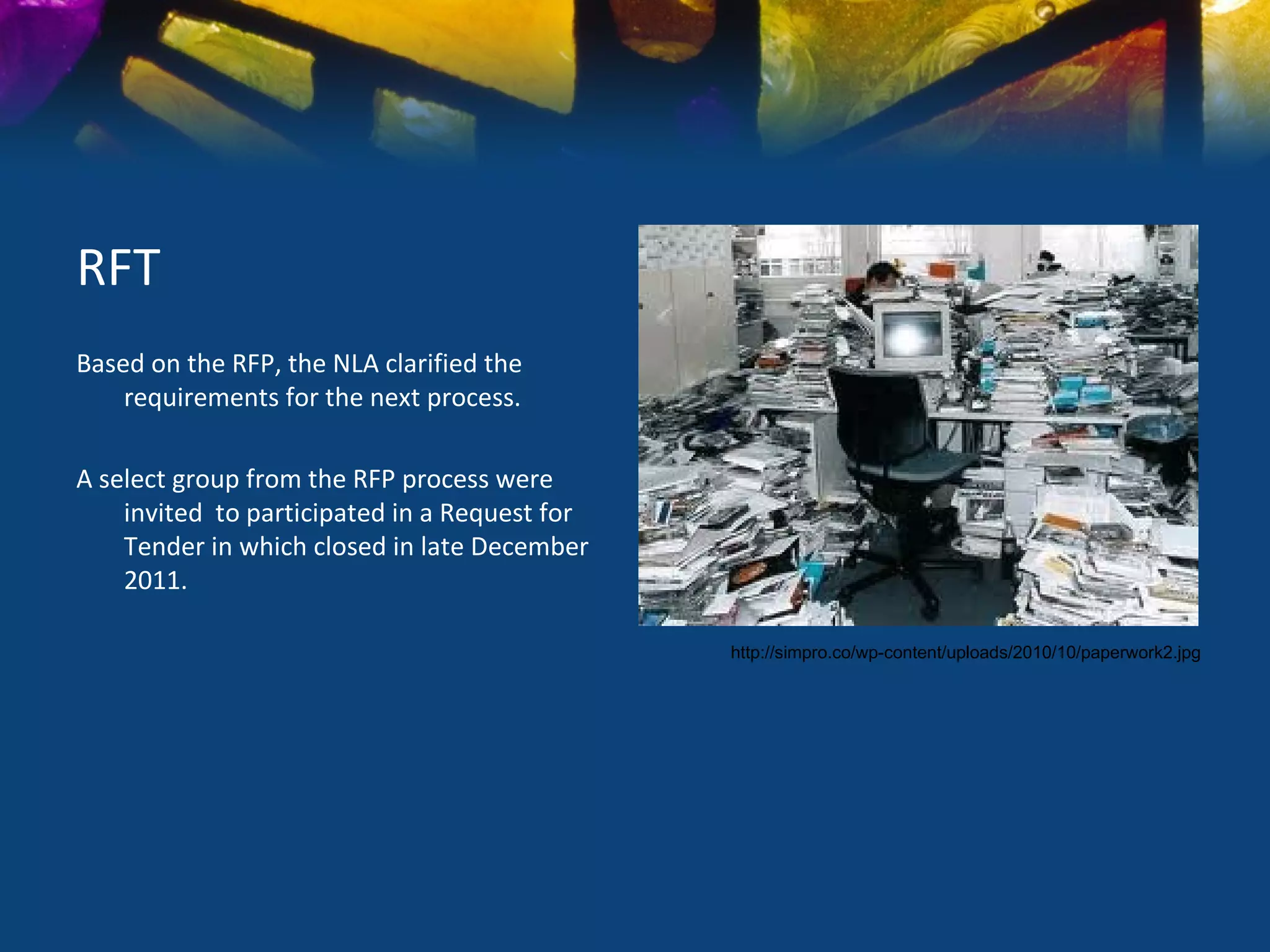 RFT
Based on the RFP, the NLA clarified the
    requirements for the next process.

A select group from the RFP process were
    invited to participated in a Request for
    Tender in which closed in late December
    2011.

                                               http://simpro.co/wp-content/uploads/2010/10/paperwork2.jpg
 