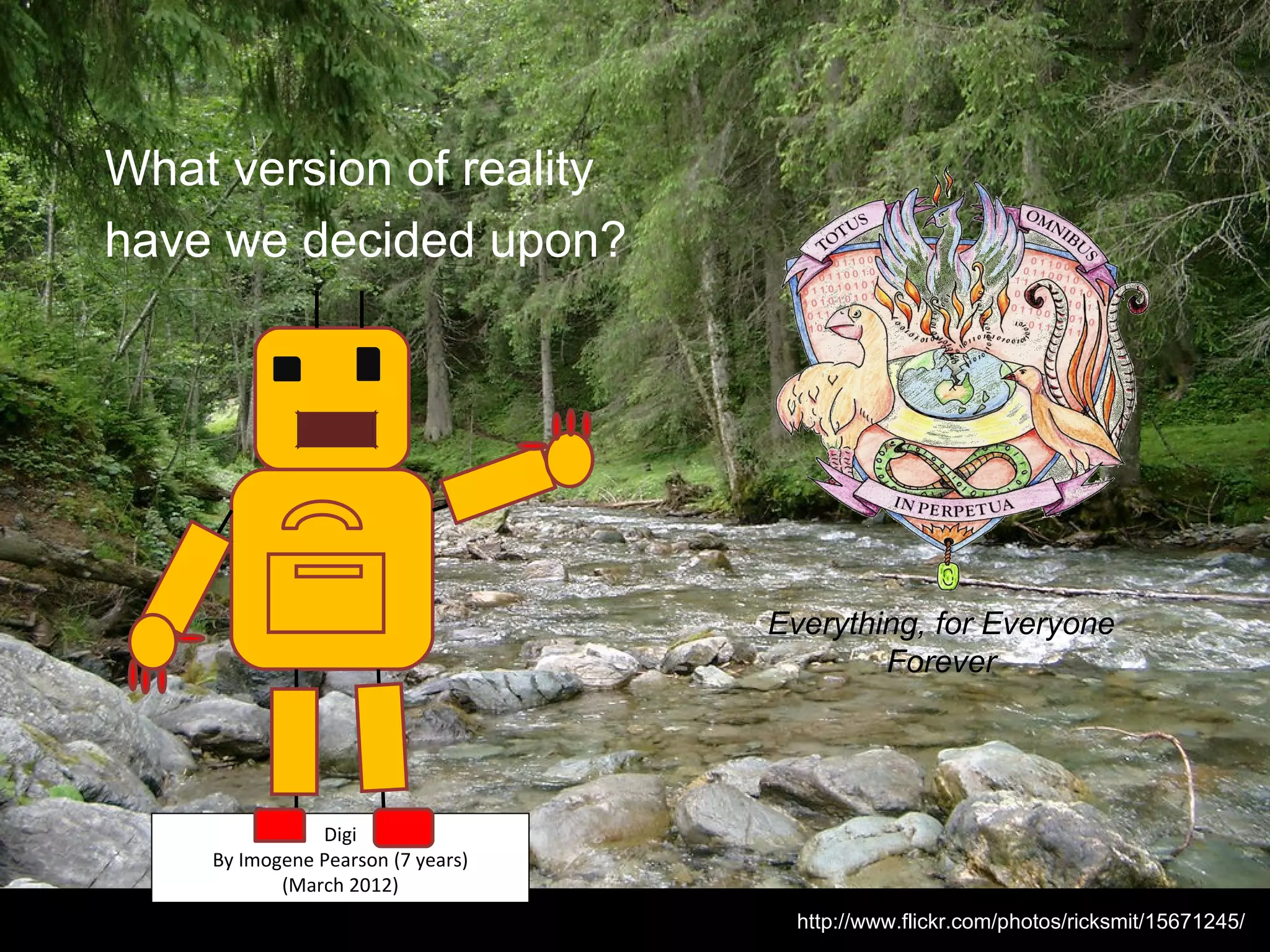 What version of reality
have we decided upon?




                                   Everything, for Everyone
                                           Forever




               Digi
    By Imogene Pearson (7 years)
           (March 2012)
                                     http://www.flickr.com/photos/ricksmit/15671245/
 