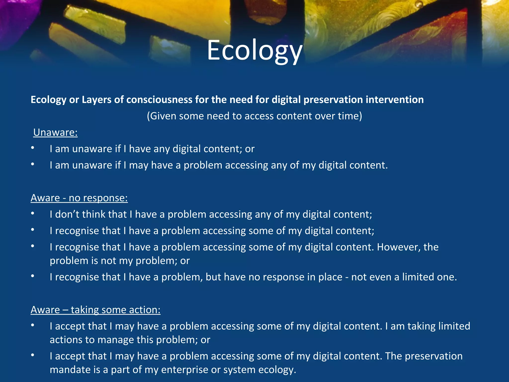 Ecology
Ecology or Layers of consciousness for the need for digital preservation intervention
                         (Given some need to access content over time)
 Unaware:
• I am unaware if I have any digital content; or
• I am unaware if I may have a problem accessing any of my digital content.

Aware - no response:
• I don’t think that I have a problem accessing any of my digital content;
• I recognise that I have a problem accessing some of my digital content;
• I recognise that I have a problem accessing some of my digital content. However, the
   problem is not my problem; or
• I recognise that I have a problem, but have no response in place - not even a limited one.

Aware – taking some action:
• I accept that I may have a problem accessing some of my digital content. I am taking limited
   actions to manage this problem; or
• I accept that I may have a problem accessing some of my digital content. The preservation
   mandate is a part of my enterprise or system ecology.
 