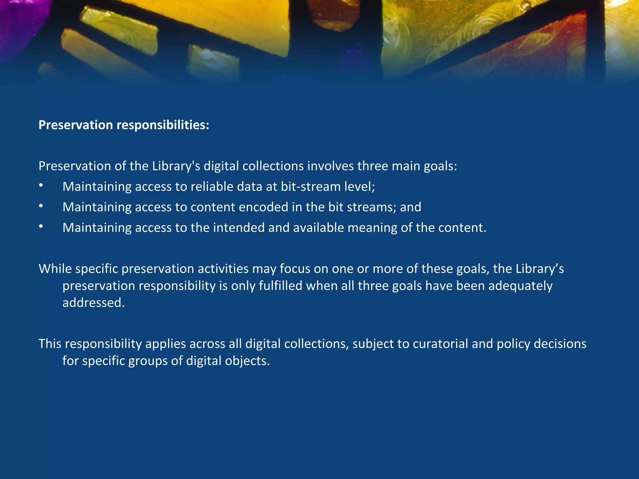 Preservation responsibilities:

Preservation of the Library's digital collections involves three main goals:
• Maintaining access to reliable data at bit-stream level;
• Maintaining access to content encoded in the bit streams; and
• Maintaining access to the intended and available meaning of the content.

While specific preservation activities may focus on one or more of these goals, the Library’s
   preservation responsibility is only fulfilled when all three goals have been adequately
   addressed.

This responsibility applies across all digital collections, subject to curatorial and policy decisions
    for specific groups of digital objects.
 
