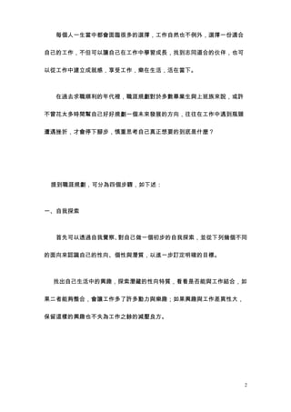 　　每個人一生當中都會面臨很多的選擇，工作自然也不例外，選擇一份適合


自己的工作，不但可以讓自己在工作中學習成長，找到志同道合的伙伴，也可


以從工作中建立成就感，享受工作，樂在生活，活在當下。



　　在過去求職順利的年代裡，職涯規劃對於多數畢業生與上班族來說，或許


不曾花太多時間幫自己好好規劃一個未來發展的方向，往往在工作中遇到瓶頸


遭遇挫折，才會停下腳步，慎重思考自己真正想要的到底是什麼？



　　



    提到職涯規劃，可分為四個步驟，如下述：



一、自我探索



　　首先可以透過自我覺察、對自己做一個初步的自我探索，並從下列幾個不同


的面向來認識自己的性向、個性與潛質，以進一步訂定明確的目標。



　 找出自己生活中的興趣，探索潛藏的性向特質，看看是否能與工作結合，如


果二者能夠整合，會讓工作多了許多動力與樂趣；如果興趣與工作差異性大，


保留這樣的興趣也不失為工作之餘的減壓良方。



　




                                     2
 