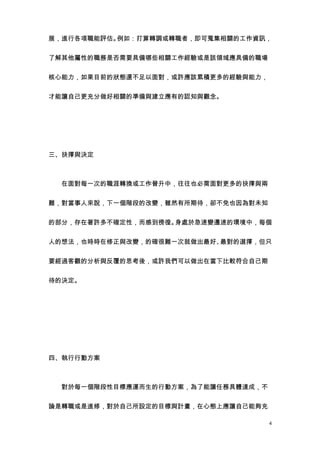 展，進行各項職能評估。例如：打算轉調或轉職者，即可蒐集相關的工作資訊，


了解其他屬性的職務是否需要具備哪些相關工作經驗或是該領域應具備的職場


核心能力，如果目前的狀態還不足以面對，或許應該累積更多的經驗與能力，


才能讓自己更充分做好相關的準備與建立應有的認知與觀念。




三、抉擇與決定



　　在面對每一次的職涯轉換或工作晉升中，往往也必需面對更多的抉擇與兩


難，對當事人來說，下一個階段的改變，雖然有所期待，卻不免也因為對未知


的部分，存在著許多不確定性，而感到徬徨。身處於急速變遷速的環境中，每個


人的想法，也時時在修正與改變，的確很難一次就做出最好、最對的選擇，但只


要經過客觀的分析與反覆的思考後，或許我們可以做出在當下比較符合自己期


待的決定。




四、執行行動方案



　　對於每一個階段性目標應運而生的行動方案，為了能讓任務具體達成，不


論是轉職或是進修，對於自己所設定的目標與計畫，在心態上應讓自己能夠充

                                     4
 